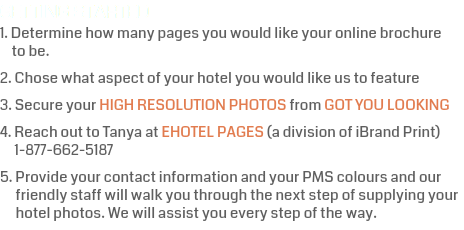 GETTING STARTED 1. Determine how many pages you would like your online brochure   to be. 2. Chose what aspect of your hotel you would like us to feature 3. Secure your HIGH RESOLUTION PHOTOS from GOT YOU LOOKING 4. Reach out to Tanya at EHOTEL PAGES (a division of iBrand Print)  1-877-662-5187 5. Provide your contact information and your PMS colours and our  friendly staff will walk you through the next step of supplying your  hotel photos. We will assist you every step of the way.