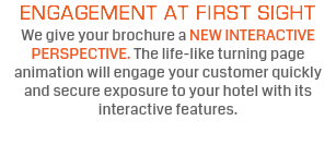 ENGAGEMENT AT FIRST SIGHT We give your brochure a NEW INTERACTIVE PERSPECTIVE. The life-like turning page animation will engage your customer quickly and secure exposure to your hotel with its interactive features.