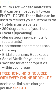 HOT LINKS Hot links are website addresses that can be embedded into your  EHOTEL PAGES. These links can be used to redirect your customers to: • Hotels' main websites • 360 degree tour of your hotel • Events (upcoming) • Menus (room service hotel &  restaurants) • Conference accommodations • Catering • Bridal brochures & packages • Social Media for your hotel • Website for other properties  within your group 1 FREE HOT-LINK IS INCLUDED WITH EVERY ONLINE BROCHURE Additional links are charged  per link $12 CAD 