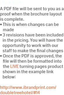 PROOFING A PDF file will be sent to you as a proof when the brochure layout is complete.  • This is when changes can be  made • 3 revisions have been included  in the pricing. You will have the  opportunity to work with our  staff to make the final changes • Once the PDF is approved, the  file will then be formatted into  the LIVE turning pages product  shown in the example link  below:  http://www.ibrandprint.com/doubletreehotel/#14