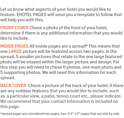 The Next Step Let us know what aspects of your hotel you would like to feature. EHOTEL PAGES will send you a template to follow that will help you with this. FRONT COVER Chose a photo of the front of your hotel, determine if there is any additional information that you would like to include. INSIDE PAGES All inside pages are a spread* This means that one LARGE picture will be featured across two pages. In the spread, 5 smaller pictures that relate to the one large featured photo will be inlayed within the larger picture and design. For this step you will need to chose 6 photos, one main photo and 5 supporting photos. We will need this information for each spread. BACK COVER Chose a picture of the back of your hotel, if there are any outdoor features that you would like to include, such as a particular view, a patio, tennis court etc., please indicate. We recommend that your contact information is included on this page. *spread pages are considered two pages, two 8.5” x 11” pages that are side by side 
